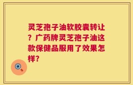 灵芝孢子油软胶囊转让？广药牌灵芝孢子油这款保健品服用了效果怎样？