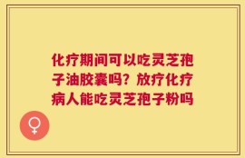 化疗期间可以吃灵芝孢子油胶囊吗？放疗化疗病人能吃灵芝孢子粉吗