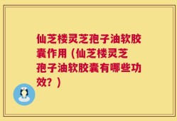 仙芝楼灵芝孢子油软胶囊作用 (仙芝楼灵芝孢子油软胶囊有哪些功效？)