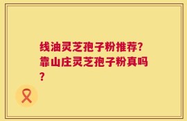 线油灵芝孢子粉推荐？靠山庄灵芝孢子粉真吗？