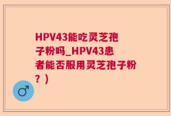 HPV43能吃灵芝孢子粉吗_HPV43患者能否服用灵芝孢子粉？)
