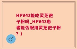 HPV43能吃灵芝孢子粉吗_HPV43患者能否服用灵芝孢子粉？)