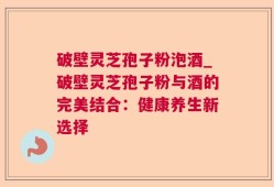 破壁灵芝孢子粉泡酒_破壁灵芝孢子粉与酒的完美结合：健康养生新选择
