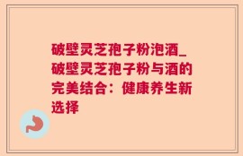 破壁灵芝孢子粉泡酒_破壁灵芝孢子粉与酒的完美结合：健康养生新选择