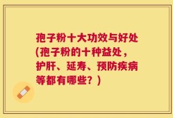 孢子粉十大功效与好处(孢子粉的十种益处，护肝、延寿、预防疾病等都有哪些？)