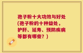 孢子粉十大功效与好处(孢子粉的十种益处，护肝、延寿、预防疾病等都有哪些？)