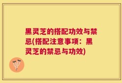 黑灵芝的搭配功效与禁忌(搭配注意事项：黑灵芝的禁忌与功效)
