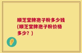 顺芝堂牌孢子粉多少钱(顺芝堂牌孢子粉价格多少？)