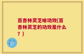 百杏林灵芝啥功效(百杏林灵芝的功效是什么？)