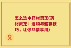 怎么选中药材灵芝(药材灵芝：选购与储存技巧，让你尽情享用)