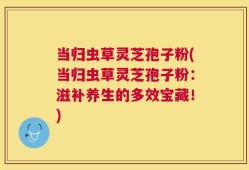 当归虫草灵芝孢子粉(当归虫草灵芝孢子粉：滋补养生的多效宝藏！)