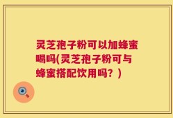 灵芝孢子粉可以加蜂蜜喝吗(灵芝孢子粉可与蜂蜜搭配饮用吗？)