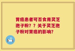 胃癌患者可否食用灵芝孢子粉？？关于灵芝孢子粉对胃癌的影响？