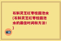 石斛灵芝红枣桂圆泡水(石斛灵芝红枣桂圆泡水的最佳时间和方法！)