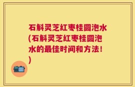 石斛灵芝红枣桂圆泡水(石斛灵芝红枣桂圆泡水的最佳时间和方法！)