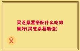 灵芝桑葚搭配什么吃效果好(灵芝桑葚最佳)