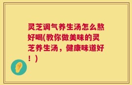 灵芝调气养生汤怎么熬好喝(教你做美味的灵芝养生汤，健康味道好！)