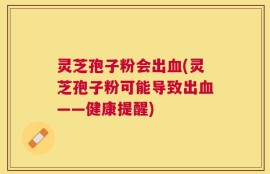 灵芝孢子粉会出血(灵芝孢子粉可能导致出血——健康提醒)