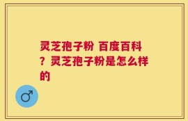 灵芝孢子粉 百度百科？灵芝孢子粉是怎么样的