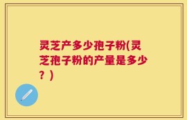 灵芝产多少孢子粉(灵芝孢子粉的产量是多少？)