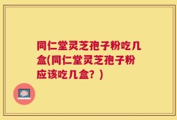 同仁堂灵芝孢子粉吃几盒(同仁堂灵芝孢子粉应该吃几盒？)