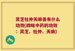 灵芝杜仲天麻各有什么功效(四味中药的功效：灵芝、杜仲、天麻)