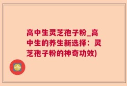 高中生灵芝孢子粉_高中生的养生新选择：灵芝孢子粉的神奇功效)