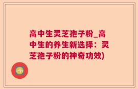 高中生灵芝孢子粉_高中生的养生新选择：灵芝孢子粉的神奇功效)