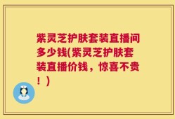 紫灵芝护肤套装直播间多少钱(紫灵芝护肤套装直播价钱，惊喜不贵！)