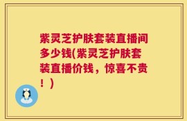 紫灵芝护肤套装直播间多少钱(紫灵芝护肤套装直播价钱，惊喜不贵！)