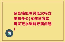 牙齿痛能喝灵芝水吗女生喝多少(女生适宜饮用灵芝水缓解牙痛问题)