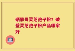 硒酵母灵芝孢子粉？破壁灵芝孢子粉产品哪家好