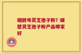 硒酵母灵芝孢子粉？破壁灵芝孢子粉产品哪家好