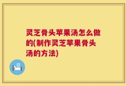 灵芝骨头苹果汤怎么做的(制作灵芝苹果骨头汤的方法)