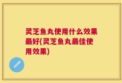 灵芝鱼丸使用什么效果最好(灵芝鱼丸最佳使用效果)