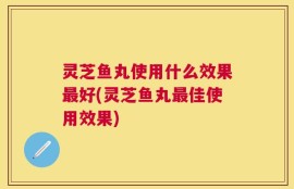 灵芝鱼丸使用什么效果最好(灵芝鱼丸最佳使用效果)