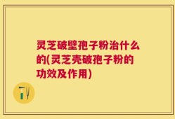 灵芝破壁孢子粉治什么的(灵芝壳破孢子粉的功效及作用)