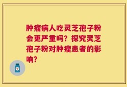 肿瘤病人吃灵芝孢子粉会更严重吗？探究灵芝孢子粉对肿瘤患者的影响？
