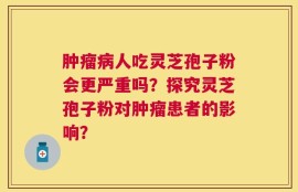 肿瘤病人吃灵芝孢子粉会更严重吗？探究灵芝孢子粉对肿瘤患者的影响？