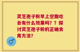 灵芝孢子粉早上空腹吃会有什么效果吗？？探讨灵芝孢子粉的正确食用方法？
