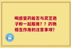 喝感冒药能否与灵芝孢子粉一起服用？？药物相互作用的注意事项？