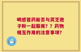 喝感冒药能否与灵芝孢子粉一起服用？？药物相互作用的注意事项？