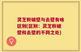 灵芝粉破壁与去壁有啥区别(区别：灵芝粉破壁和去壁的不同之处)