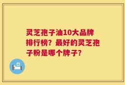 灵芝孢子油10大品牌排行榜？最好的灵芝孢子粉是哪个牌子？