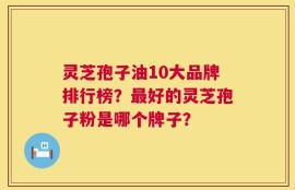 灵芝孢子油10大品牌排行榜？最好的灵芝孢子粉是哪个牌子？