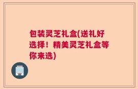 包装灵芝礼盒(送礼好选择！精美灵芝礼盒等你来选)