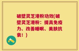 破壁灵芝港粉功效(破壁灵芝港粉：提高免疫力、改善睡眠、美肤抗衰！)
