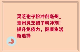 灵芝孢子粉冲剂毫州_毫州灵芝孢子粉冲剂：提升免疫力，健康生活新选择