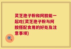 灵芝孢子粉和阿胶能一起吃(灵芝孢子粉与阿胶搭配食用的好处及注意事项)