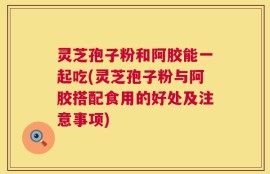 灵芝孢子粉和阿胶能一起吃(灵芝孢子粉与阿胶搭配食用的好处及注意事项)